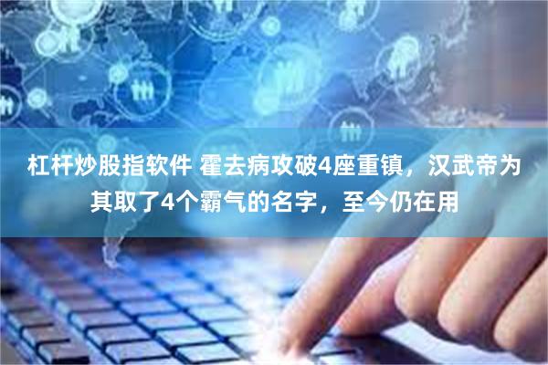 杠杆炒股指软件 霍去病攻破4座重镇，汉武帝为其取了4个霸气的名字，至今仍在用