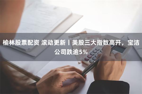 榆林股票配资 滚动更新丨美股三大指数高开，宝洁公司跌逾5%