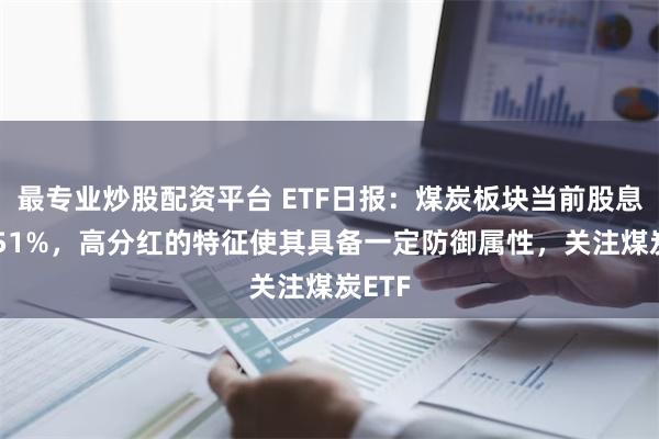 最专业炒股配资平台 ETF日报：煤炭板块当前股息率5.51%，高分红的特征使其具备一定防御属性，关注煤炭ETF