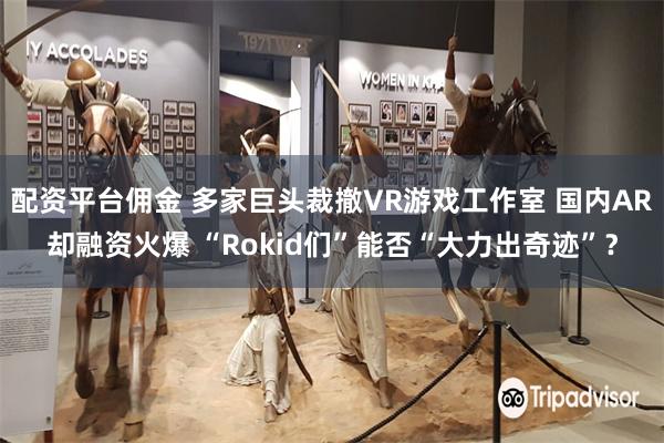 配资平台佣金 多家巨头裁撤VR游戏工作室 国内AR却融资火爆 “Rokid们”能否“大力出奇迹”？