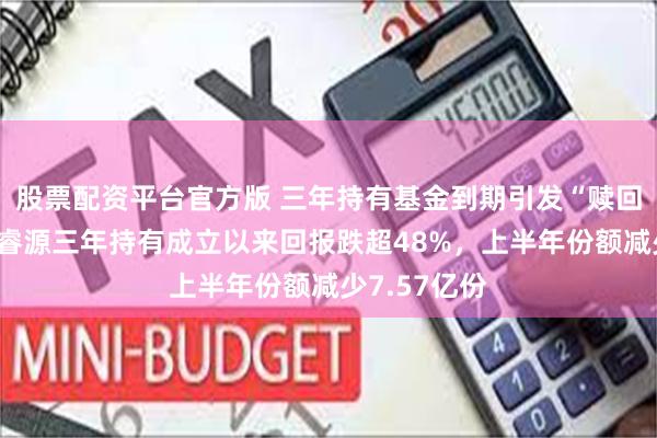 股票配资平台官方版 三年持有基金到期引发“赎回潮”？泓德睿源三年持有成立以来回报跌超48%，上半年份额减少7.57亿份