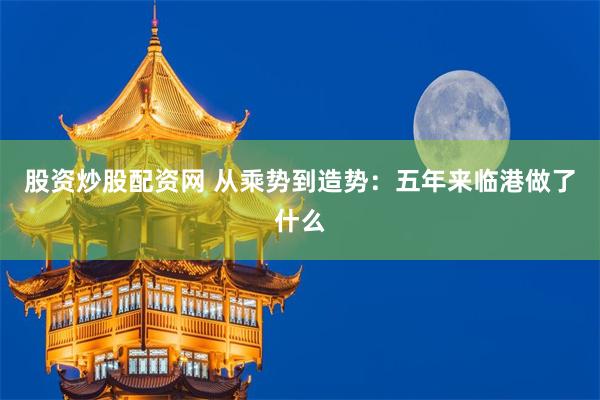 股资炒股配资网 从乘势到造势：五年来临港做了什么