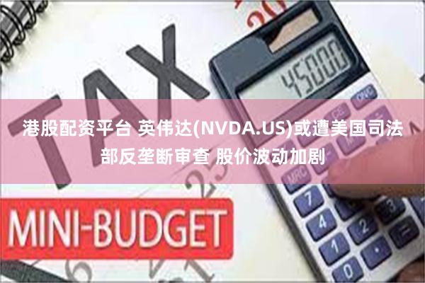 港股配资平台 英伟达(NVDA.US)或遭美国司法部反垄断审查 股价波动加剧