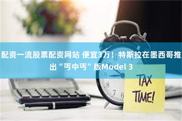 配资一流股票配资网站 便宜3万！特斯拉在墨西哥推出“丐中丐”版Model 3