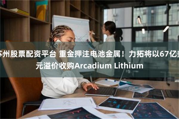 苏州股票配资平台 重金押注电池金属！力拓将以67亿美元溢价收购Arcadium Lithium