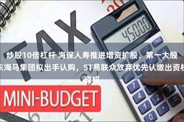 炒股10倍杠杆 海保人寿推进增资扩股，第一大股东海马集团拟出手认购，ST易联众放弃优先认缴出资权