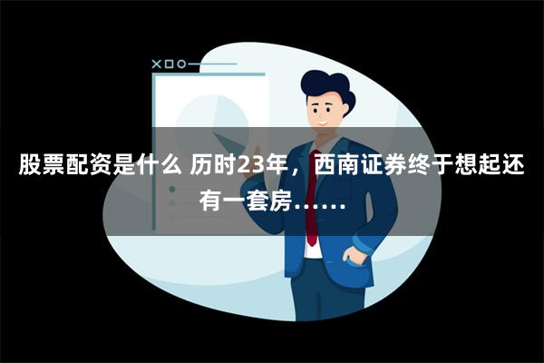 股票配资是什么 历时23年，西南证券终于想起还有一套房……