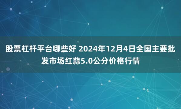 股票杠杆平台哪些好 2024年12月4日全国主要批发市场红蒜5.0公分价格行情