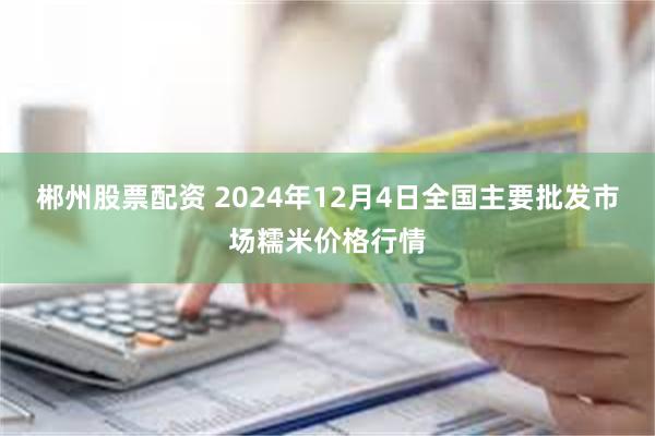 郴州股票配资 2024年12月4日全国主要批发市场糯米价格行情