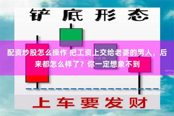 配资炒股怎么操作 把工资上交给老婆的男人，后来都怎么样了？你一定想象不到