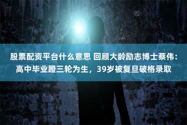 股票配资平台什么意思 回顾大龄励志博士蔡伟：高中毕业蹬三轮为生，39岁被复旦破格录取