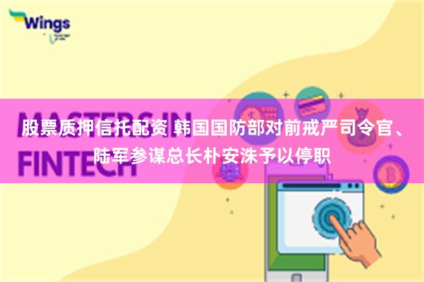 股票质押信托配资 韩国国防部对前戒严司令官、陆军参谋总长朴安洙予以停职