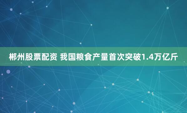 郴州股票配资 我国粮食产量首次突破1.4万亿斤