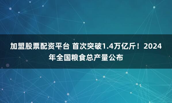 加盟股票配资平台 首次突破1.4万亿斤！2024年全国粮食总产量公布