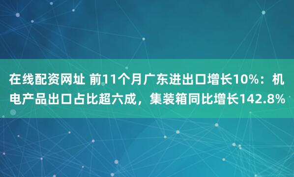 在线配资网址 前11个月广东进出口增长10%：机电产品出口占比超六成，集装箱同比增长142.8%