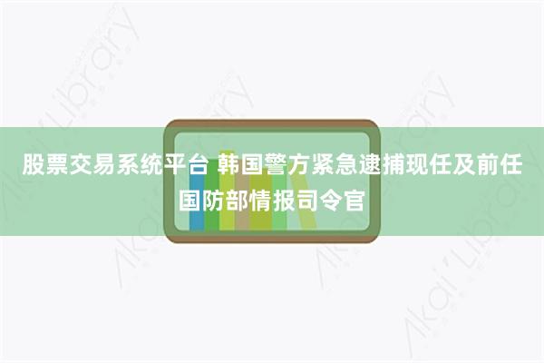 股票交易系统平台 韩国警方紧急逮捕现任及前任国防部情报司令官