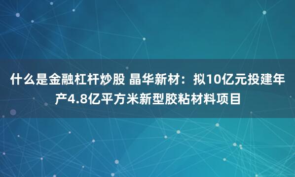 什么是金融杠杆炒股 晶华新材：拟10亿元投建年产4.8亿平方米新型胶粘材料项目