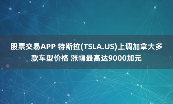 股票交易APP 特斯拉(TSLA.US)上调加拿大多款车型价格 涨幅最高达9000加元