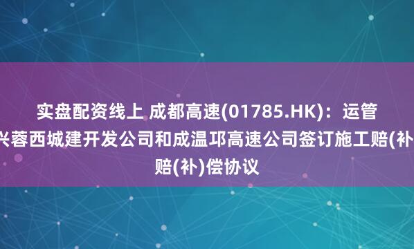 实盘配资线上 成都高速(01785.HK)：运管公司、兴蓉西城建开发公司和成温邛高速公司签订施工赔(补)偿协议