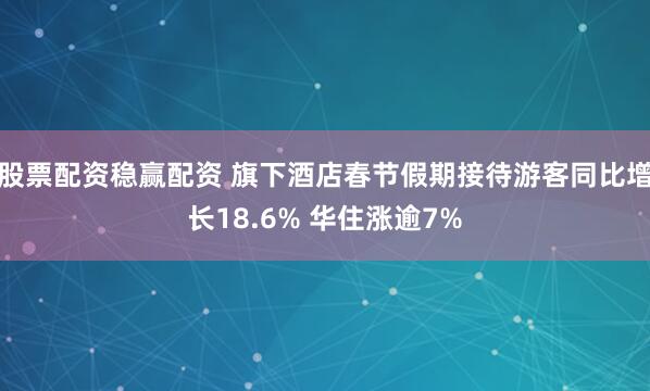 股票配资稳赢配资 旗下酒店春节假期接待游客同比增长18.6% 华住涨逾7%