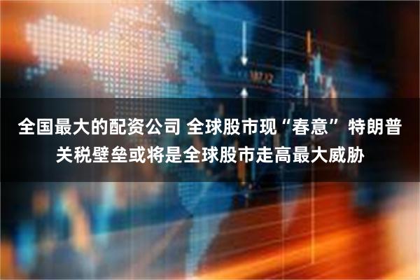 全国最大的配资公司 全球股市现“春意” 特朗普关税壁垒或将是全球股市走高最大威胁