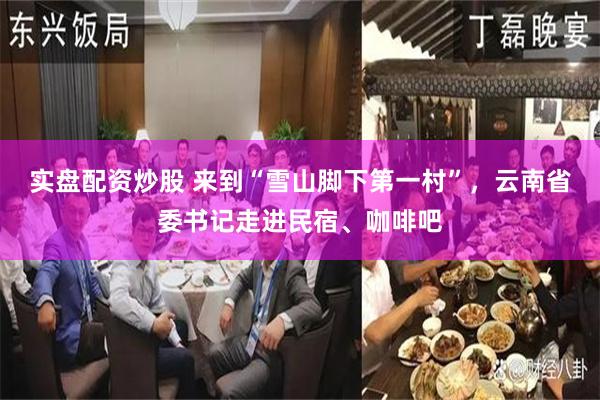 实盘配资炒股 来到“雪山脚下第一村”，云南省委书记走进民宿、咖啡吧