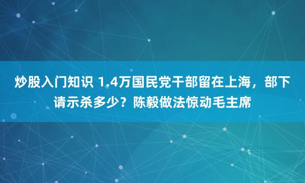 炒股入门知识 1.4万国民党干部留在上海，部下请示杀多少？陈毅做法惊动毛主席