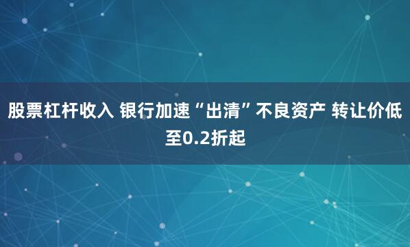 股票杠杆收入 银行加速“出清”不良资产 转让价低至0.2折起