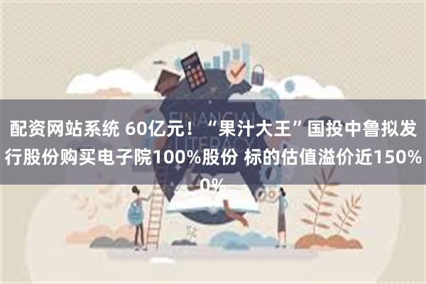 配资网站系统 60亿元！“果汁大王”国投中鲁拟发行股份购买电子院100%股份 标的估值溢价近150%