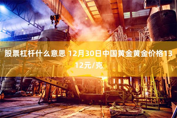 股票杠杆什么意思 12月30日中国黄金黄金价格1312元/克