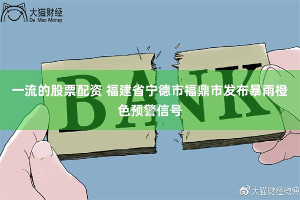 一流的股票配资 福建省宁德市福鼎市发布暴雨橙色预警信号