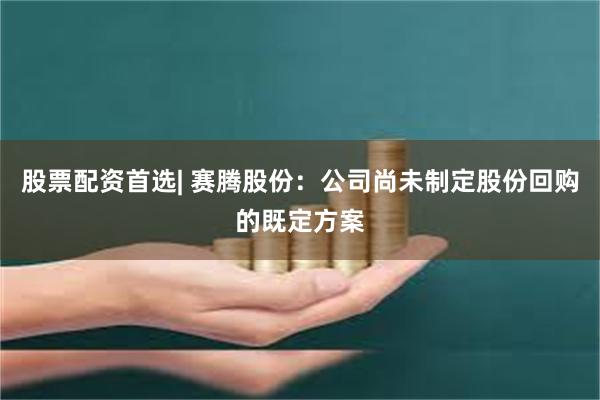 股票配资首选| 赛腾股份：公司尚未制定股份回购的既定方案