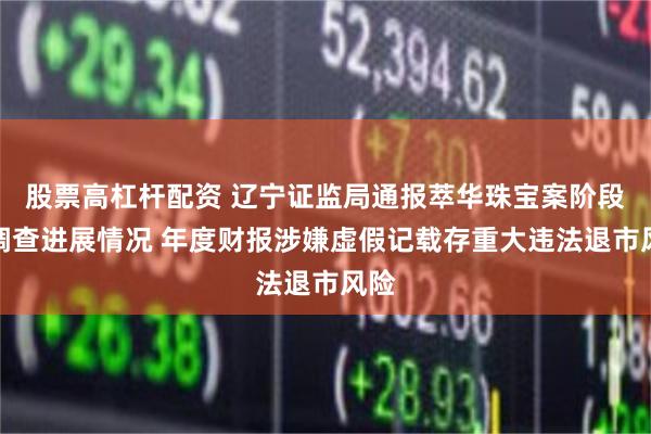 股票高杠杆配资 辽宁证监局通报萃华珠宝案阶段性调查进展情况 年度财报涉嫌虚假记载存重大违法退市风险