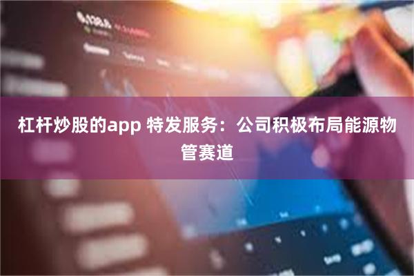 杠杆炒股的app 特发服务：公司积极布局能源物管赛道