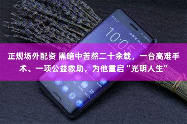 正规场外配资 黑暗中苦熬二十余载，一台高难手术、一项公益救助，为他重启“光明人生”