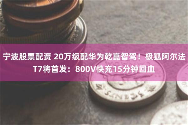 宁波股票配资 20万级配华为乾崑智驾！极狐阿尔法T7将首发：800V快充15分钟回血