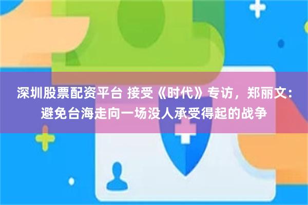 深圳股票配资平台 接受《时代》专访，郑丽文：避免台海走向一场没人承受得起的战争